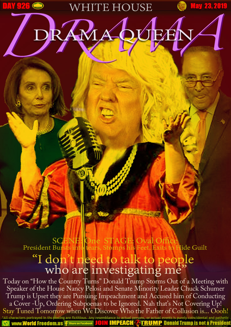 WHITE HOUSE DRAMA QUEEN

SCENE: One  STAGE: Oval Office
President Bursts into tears, Stomps his Feet, Exits to Hide Guilt

“I don’t need to talk to people
  who are investigating me”

Today on “How the Country Turns” Donald Trump Storms Out of a Meeting with Speaker of the House Nancy Pelosi and Senate Minority Leader Chuck Schumer
Trump is Upset they are Pursuing Impeachment and Accused him of Conducting a Cover -Up, Ordering Subpoenas to be Ignored. Nah that’s Not Covering Up!
Stay Tuned Tomorrow when We Discover Who the Father of Collusion is... Oooh!