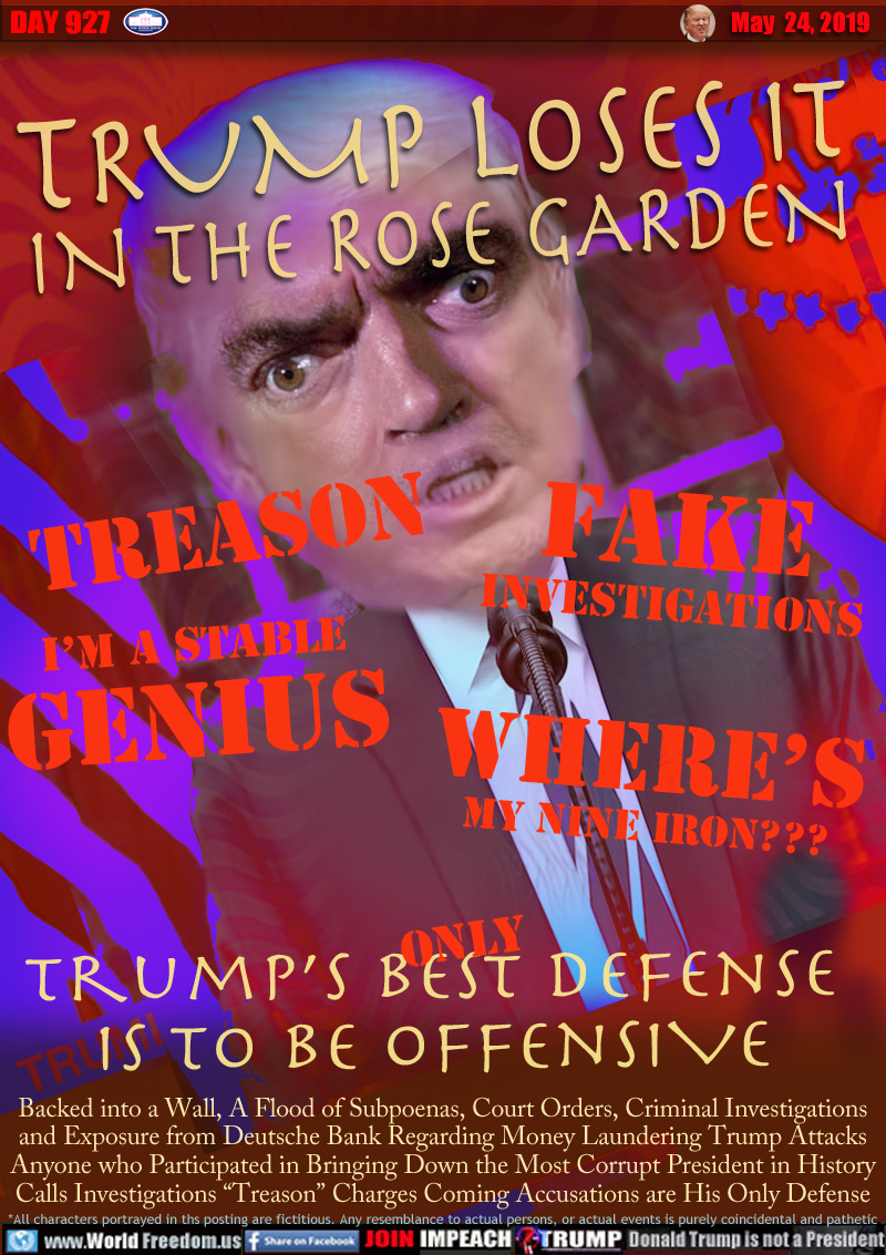 TRUMP LOSES IT
IN THE ROSE GARDEN

TREASON
FAKE
INVESTIGATIONS
I’M A STABLE
GENIUS
WHERE’S
MY NINE IRON???

TRUMP'S BEST (ONLY) DEFENSE IS TO BE OFFENSIVE

Backed into a Wall, A Flood of Subpoenas, Court Orders, Criminal Investigations
and Exposure from Deutsche Bank Regarding Money Laundering Trump Attacks
Anyone who Participated in Bringing Down the Most Corrupt President in History
Calls Investigations “Treason” Charges Coming Accusations are His Only Defense