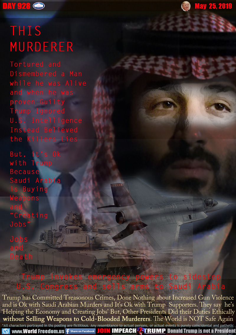 THIS
MURDERER
(Crown Price Salman Saudi Arabia)

Tortured and 
Dismembered a Man 
while he was Alive 
and when he was
wproven Guilty 
Trump Ignored
U.S. Intelligence 
Instead Believed
the Killers Lies

But, it’s Ok 
with Trump 
Because
Saudi Arabia 
is Buying 
Weapons 
and 
“Creating 
Jobs”

Jobs
and
Death

Trump invokes emergency powers to sidestep
U.S. Congress and sells arms to Saudi Arabia

Trump has Committed Treasonous Crimes, Done Nothing about Increased Gun Violence
and is Ok with Saudi Arabian Murders and It’s Ok with Trump  Supporters. They say  he’s
‘Helping the Economy and Creating Jobs’ But, Other Presidents Did their Duties Ethically
without Selling Weapons to Cold-Blooded Murderers. The World is NOT Safe Again