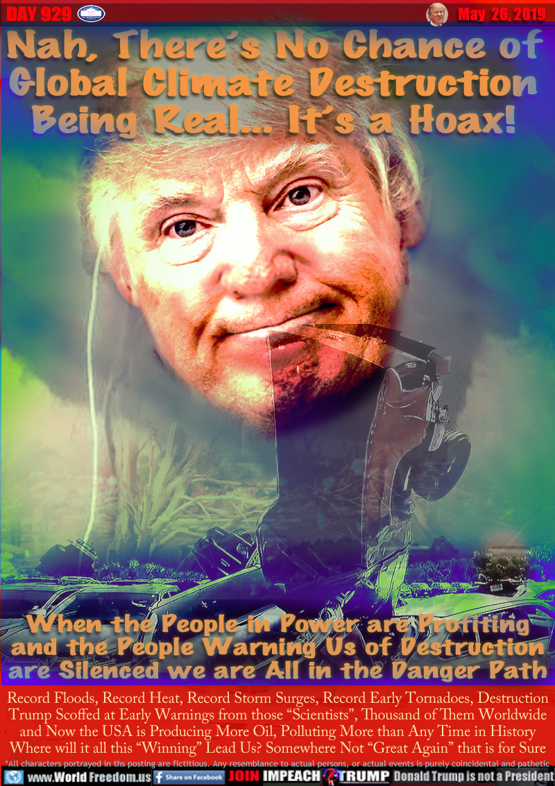 Nah, There’s No Chance of
Global Climate Destruction
Being Real... It’s a Hoax!

When the People in Power are Profiting
and the People Warning Us of Destruction
are Silenced we are All in the Danger Path

Record Floods, Record Heat, Record Storm Surges, Record Early Tornadoes, Destruction
Trump Scoffed at Early Warnings from those “Scientists”, Thousand of Them Worldwide
and Now the USA is Producing More Oil, Polluting More than Any Time in History
Where will it all this “Winning” Lead Us? Somewhere Not “Great Again” that is for Sure