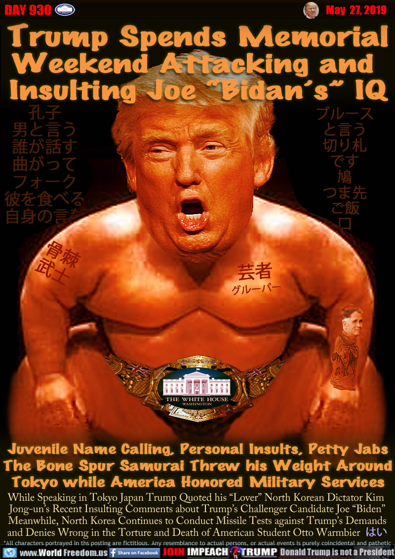 Trump Spends Memorial
Weekend Attacking and 
Insulting Joe “Bidan’s” IQ

Juvenile Name Calling, Personal Insults, Petty Jabs
The Bone Spur Samurai Threw his Weight Around
Tokyo while America Honored Military Services

While Speaking in Tokyo Japan Trump Quoted his “Lover” North Korean Dictator Kim 
Jong-un’s Recent Insulting Comments about Trump’s Challenger Candidate Joe “Biden”
Meanwhile, North Korea Continues to Conducted Missile Tests against Trump’s Demands
and Denies Wrong in the Torture and Death of American Student Otto Warmbier ?? (yes)

Bruce Gast
says
Trump 
is a 
pigeon 
toed 
rice 
mouth

Confucius
say man
who speaks
with bent
fork
eats his
own words

Tattoos:

BONE SPUR
SAMURAI

GEISHA
GROPER

Oil rig, Pence Geisha

White House wrestler belt