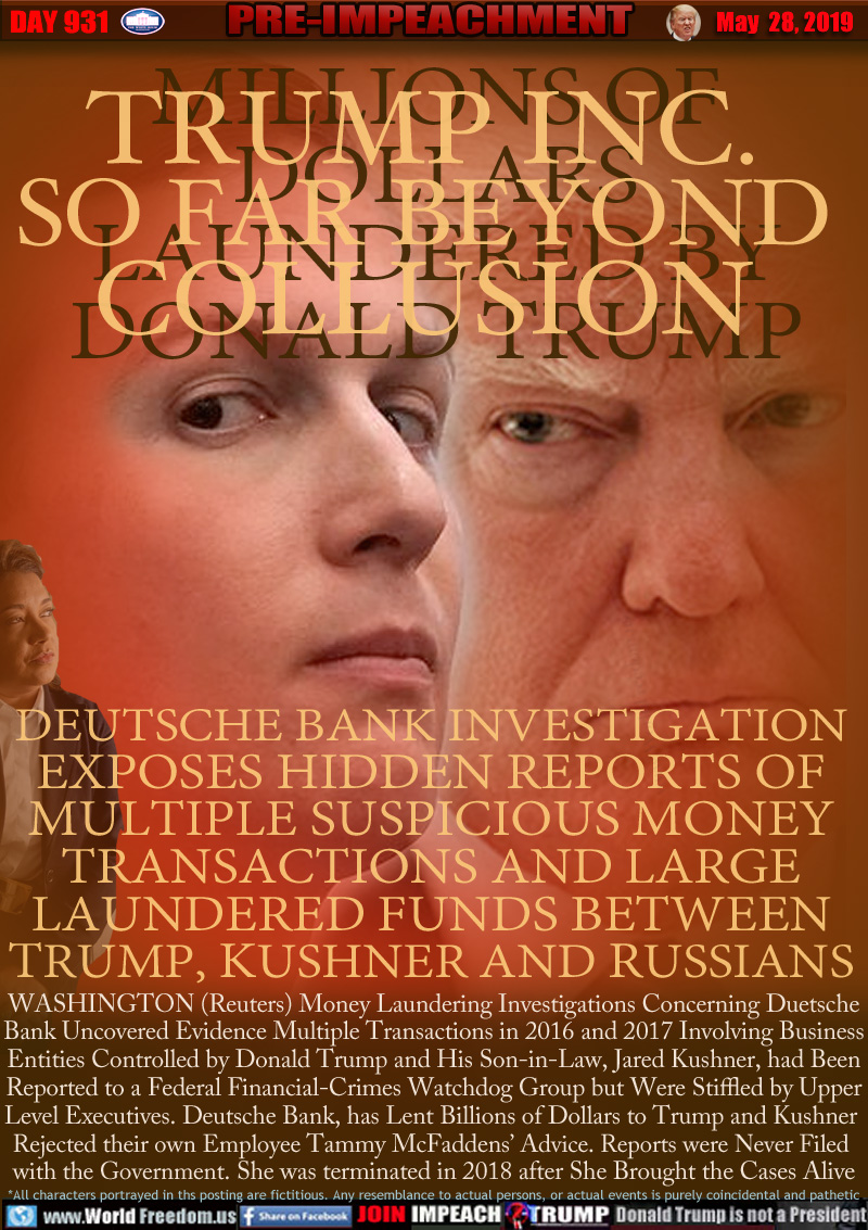TRUMP INC.
SO FAR BEYOND
COLLUSION

MILLIONS OF
DOLLARS
LAUNDERED BY
DONALD TRUMP

DUETSCHE BANK INVESTIGATION
EXPOSES HIDDEN REPORTS OF
MULTIPLE SUSPICIOUS MONEY
TRANSACTIONS AND LARGE
LAUNDERED FUNDS BETWEEN
TRUMP, KUSHNER TO RUSSIANS

WASHINGTON (Reuters) Money Laundering Investigations Concerning Duetsche
Bank Uncovered Evidence Multiple Transactions in 2016 and 2017 Involving Business
Entities Controlled by Donald Trump and His Son-in-Law, Jared Kushner, had Been
Reported to a Federal Financial-Crimes Watchdog Group but Were Stiffled by Upper
Level Executives. Deutsche Bank, has Lent Billions of Dollars to Trump and Kushner 
Rejected their own Employee Tammy McFaddens’ Advice. Reports were Never Filed 
with the Government. She was terminated in 2018 after She Brought the Cases Alive