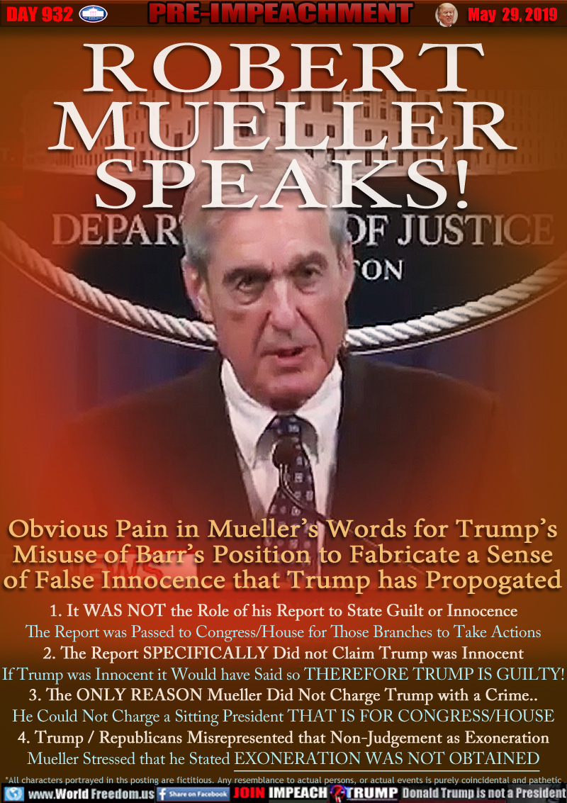 ROBERT
MUELLER
SPEAKS!

Obvious Pain in Mueller’s Words for Trump’s
Misuse of Barr’s Position to Fabricate a Sense
of False Innocence that Trump has Propogated

1. It WAS NOT the Role of his Report to State Guilt or Innocence
The Report was Passed to Congress/House for Those Branches to Take Actions
2. The Report SPECIFICALLY Did not Claim Trump was Innocent
If Trump was Innocent it Would have Said so THEREFORE TRUMP IS GUILTY!
3. The ONLY REASON Mueller Did Not Charge Trump with a Crime..
He Could Not Charge a Sitting President THAT IS FOR CONGRESS/HOUSE
4. Trump / Republicans Misrepresented that Non-Judgement as Exoneration
Mueller Stressed Why he Stated EXONERATION WAS NOT OBTAINED