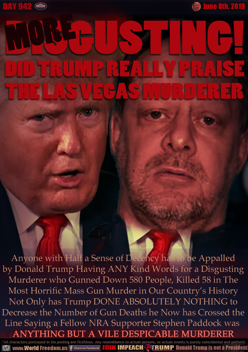 DISGUSTING!
DID TRUMP REALLY PRAISE
THE LAS VEGAS MURDERER

Anyone with Half a Sense of Decency has to be Appalled by Donald Trump Having ANY Kind Words for a Disgusting Murderer who Gunned Down 580 People, Killed 58 in The Most Horrific Mass Gun Murder in Our Country’s History Not Only has Trump DONE ABSOLUTELY NOTHING to Decrease the Number of Gun Deaths he Now has Crossed the Line Saying a Fellow NRA Supporter Stephen Paddock was  ANYTHING BUT A VILE DESPICABLE MURDERER