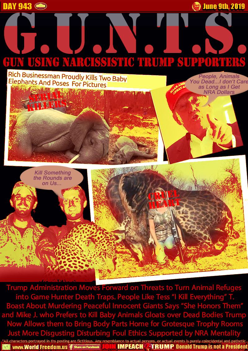 G.U.N.T.S. GUNTS Gun Using Narcissistic Trump Supporters

Trump Administration Moves Forward on Threats to Turn Animal Refuges  into Game Hunter Death Traps. People Like Tess “I Kill Everything” T.
Boast About Murdering Peaceful Innocent Giants Says “She Honors Them” and Mike J. who Prefers to Kill Baby Animals Gloats over Dead Bodies Trump 
has Also Allowed them to Bring Body Parts Home for Grotesque Trophy Rooms

Just More Disgusting Disturbing Foul Ethics Supported by NRA Mentality