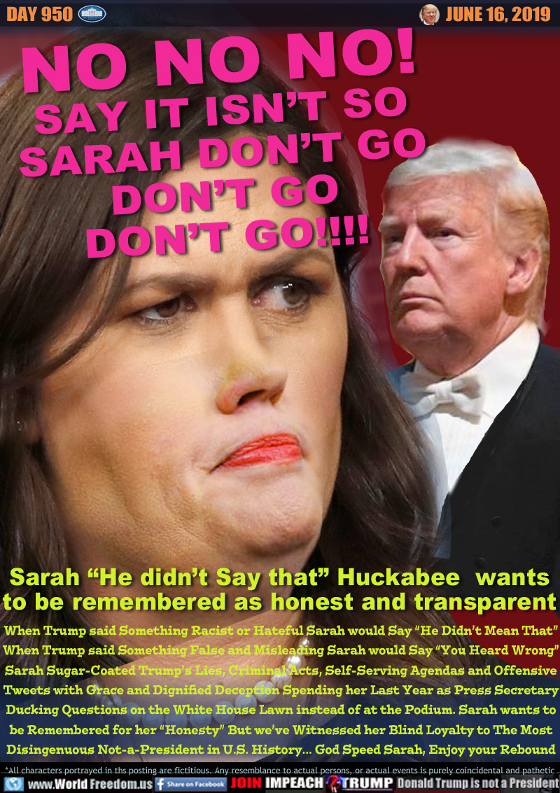 NO NO NO!
SAY IT ISN’T SO
SARAH DON’T GO
DON’T GO
DON’T GO!!!!

Sarah “He didn’t Say that” Huckabee  wants
to be remembered honest and transparent

When Trump said Something Racist or Hateful Sarah would Say “He Didn’t Mean That”
When Trump said Something False and Misleading Sarah would Say “You Heard Wrong”
Sarah Sugar-Coated Trump’s Lies, Criminal Acts, Self-Serving Agendas and Offensive
Tweets with Grace and Dignified Deception Spending her Last Year as Press Secretary
Ducking Questions on the White House Lawn instead of at the Podium. Sarah wants to
be Remembered for her “Honesty” But we’ve Witnessed her Blind Loyalty to The Most
Disingenuous Not-a-President in U.S. History... God Speed Sarah, Enjoy your Rebound