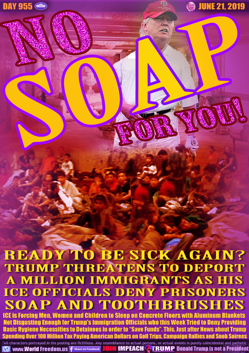 NO SOAP FOR YOU!

READY TO BE SICK AGAIN?
TRUMP THREATENS TO DEPORT
A MILLION IMMIGRANTS AS HIS
ICE OFFICIALS DENY PRISONERS
SOAP AND TOOTHBRUSHES

READY TO BE SICK AGAIN?
TRUMP THREATENS TO DEPORT
A MILLION IMMIGRANTS AS HIS
ICE OFFICIALS DENY PRISONERS
SOAP AND TOOTHBRUSHES

ICE is Forcing Men, Women and Children to Sleep on Concrete Floors with Aluminum Blankets 
Not Disgusting Enough for Trump's Immigration Officials who this Week Tried to Deny Providing
Basic Hygiene Necessities to Detainees in order to “Save Funds”. This, Just after News about Trump
Spending Over 100 Million Tax Paying American Dollars on Golf Trips, Campaign Rallies and Snob Soirees

Images of immigrants in overcrowded detention centers (concentration camps), Trump playing golf with his golden penthouse apartment in the background.
