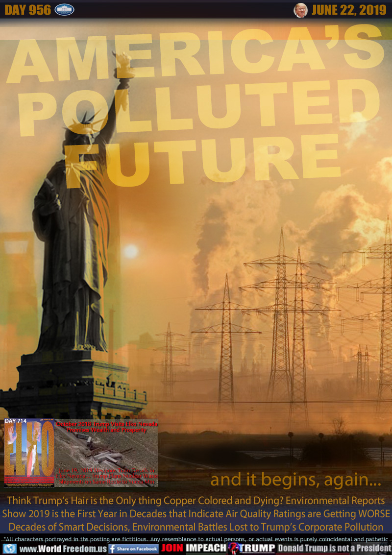 AMERICA’S
POLLUTED
FUTURE

and it begins, again...

October 2018 Trump Visits Elko Nevada
Promises Wealth and Prosperity

June 19, 2019 Weapons Train Derails in
Elko Nevada... Trump Plans Nuclear Waste
Shipments on Same Route to Yucca Mtn

Think Trump’s Hair is the Only thing Copper Colored and Dying? Environmental Reports
Show 2019 is the First Year in Decades that Indicate Air Quality Ratings are Getting WORSE
Decades of Smart Decisions, Environmental Battles Lost to Trump’s Corporate Pollution