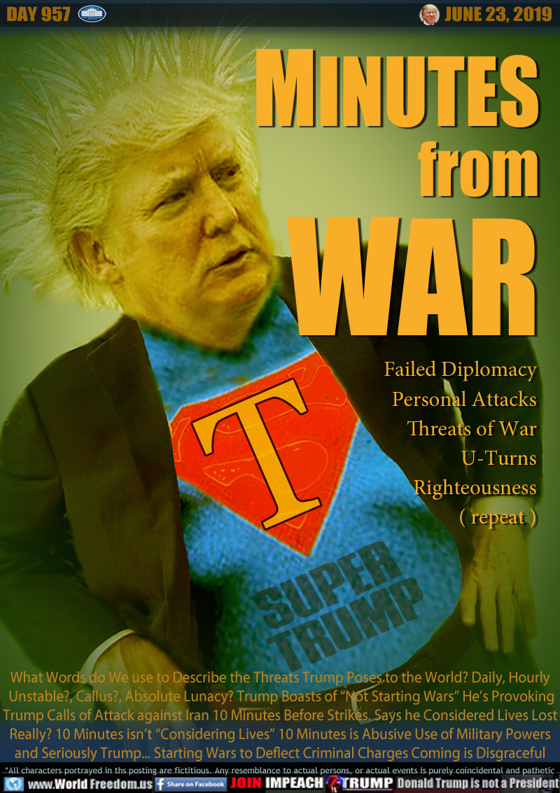 MINUTES
from
WAR

Failed Diplomacy
Personal Attacks
Threats of War
U-Turns
Righteousness
( repeat )

SUPER TRUMP

What Words do We use to Describe the Threats Trump Poses to the World? Daily, Hourly
 Unstable?, Callus?, Absolute Lunacy? Trump Boasts of “Not Starting Wars” He’s Provoking
Trump Calls of Attack against Iran 10 Minutes Before Strikes. Says he Considered Lives Lost
Really? 10 Minutes isn’t “Considering Lives” 10 Minutes is Abusive Use of Military Powers
and Seriously Trump... Starting Wars to Deflect Criminal Charges Coming is Disgraceful