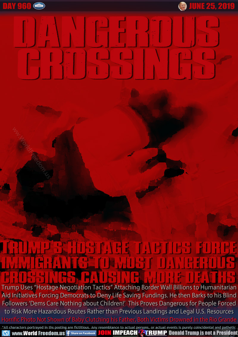 DANGEROUS
CROSSINGS
 
TRUMP'S HOSTAGE TACTICS FORCE
IMMIGRANTS TO MOST DANGEROUS
CROSSINGS CAUSING MORE DEATHS
 
Trump Uses “Hostage Negotiation Tactics” Attaching Border Wall Billions to Humanitarian Aid Initiatives Forcing Democrats to Deny Life Saving Fundings. He then Barks to his Blind Followers ‘Dems Care Nothing about Children!’  This Proves Dangerous for People Forced to Risk More Hazardous Routes Rather than Previous Landings and Legal U.S. Resources Horrific Photo Not Shown of Baby Clutching his Father, Both Victims Drowned in the Rio Grande