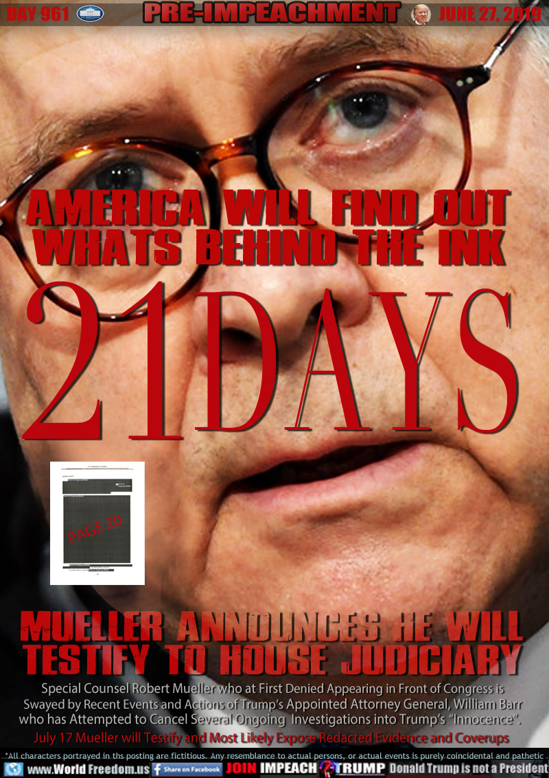 AMERICA WILL FIND OUT
WHATS BEHIND THE INK

21 DAYS

Mueller announces he will
testify to house judiciary

Special Counsel Robert Mueller who at First Denied Appearing in Front of Congress is
Swayed by Recent Events and Actions of Trump’s Appointed Attorney General, William Barr
who has Attempted to Cancel Several Ongoing   Investigations into Trump’s “Innocence”.  
July 17 Mueller will Testify and Most Likely Expose Redacted Evidence and Coverups