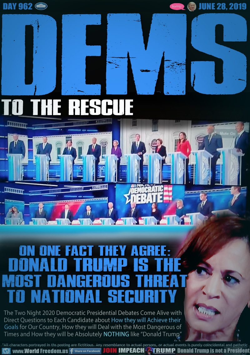 DEMS TO THE RESCUE

ON ONE FACT THEY AGREE:
DONALD TRUMP IS THE
MOST DANGEROUS THREAT
TO NATIONAL SECURITY 

The Two Night 2020 Democratic Presidential Debates Come Alive with Direct Questions to Each Candidate about How they will Achieve their Goals for Our Country, How they will Deal with the Most Dangerous of Times and How they will be Absolutely NOTHING like “Donald Trump”