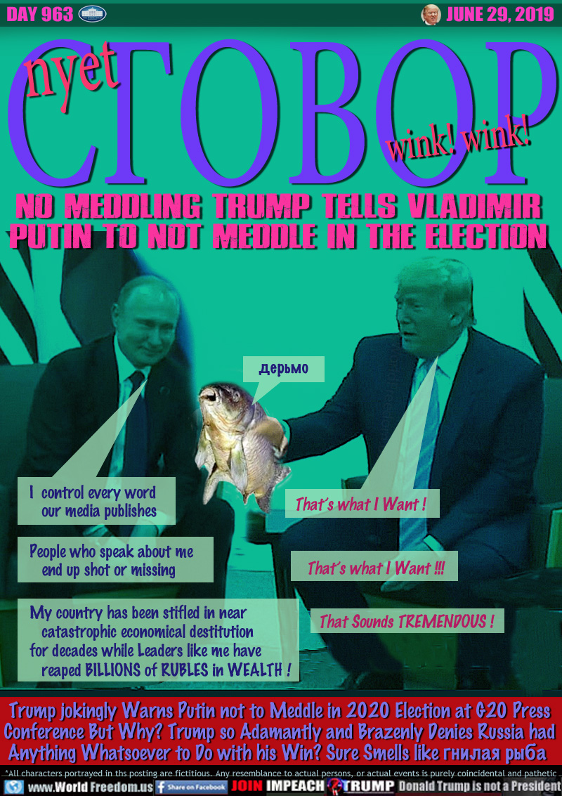 nyet ?????? wink! wink!
NO COLLUSION WINK WINK!

No MEDDLING TRUMP TELLS VLADIMIR
PUTIN TO NOT MEDDLE IN THE ELECTION

Putin: I control every word
   our media publishes

Trump: That’s what I Want !


Putin: People who speak about me
   end up shot or missing

Trump: That’s what I Want !!!   


Putin: My country has been stifled in near
   catastrophic economical destitution
for decades while Leaders like me have
   reaped BILLIONS of RUBLES in WEALTH !

Trump: That Sounds TREMENDOUS !


Trump jokingly Warns Putin not to Meddle in 2020 Election at G20 Press
Conference But Why? Trump so Adamantly and Brazenly Denies Russia had
Anything Whatsoever to Do with his Win? Sure Smells like ?????? ???? 
ROTTEN FISH