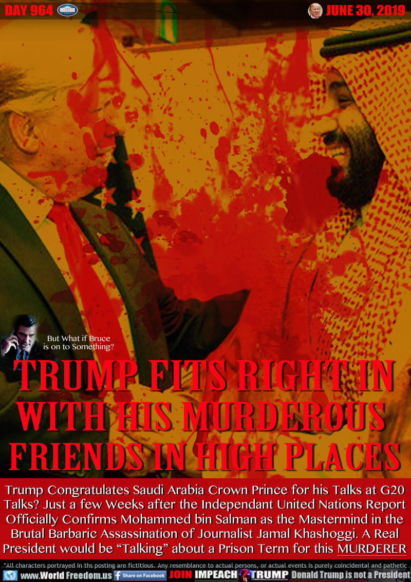 TRUMP FITS RIGHT IN
WITH HIS MURDEROUS 
FRIENDS IN HIGH PLACES

Trump Congratulates Saudi Arabia Crown Prince for his Talks at G20
Talks? Just a few Weeks after the Independant United Nations Report
Officially Confirms Mohammed bin Salman as the Mastermind in the
Brutal Barbaric Assassination of Journalist Jamal Khashoggi. A Real
President would be “Talking” about a Prison Term for this MURDERER