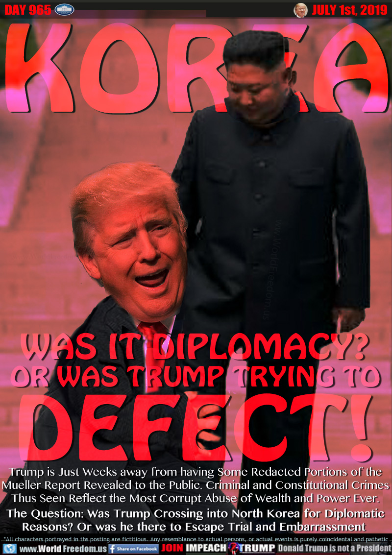 KOREA WAS IT DIPLOMACY?
OR WAS TRUMP TRYING TO
DEFECT!

Trump is Just Weeks away from having Some Redacted Portions of the Mueller Report Revealed to the Public. Criminal and Constitutional Crimes Thus Seen Reflect the Most Corrupt Abuse of Wealth and Power Ever.

The Question: Was Trump Crossing into North Korea for Diplomatic Reasons? Or was he there to Escape Trial and Embarrassment