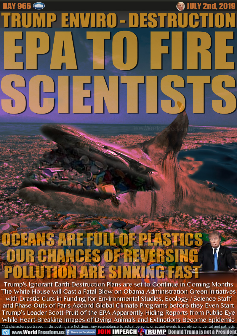 TRUMP ENVIRO - DESTRUCTION
EPA TO FIRE
SCIENTISTS

OCEANS ARE FULL OF PLASTICS
OUR CHANCES OF REVERSING
POLLUTION ARE SINKING FAST

Trump's Ignorant Earth-Destruction Plans are set to Continue in Coming Months
The White House will Cast a Fatal Blow on Obama Administration Green Initiatives
with Drastic Cuts in Funding for Environmental Studies, Ecology / Science Staff
and Phase-Outs of Paris Accord Global Climate Programs before they Even Start
Trump’s Leader Scott Pruit of the EPA Apparently Hiding Reports from Public Eye
While Heart-Breaking Images of Dying Animals and Extinctions Become Epidemic