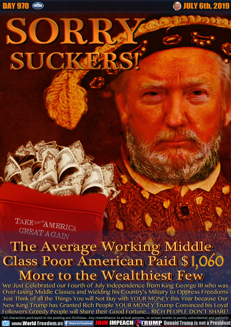 SORRY
SUCKERS!

The Average Working Middle
Class Poor American Paid $1,060       
More to the Wealthiest Few

We Just Celebrated our Fourth of July Independence from King George III who was
Over-taxing Middle Classes and Wielding his Country’s Military to Oppress Freedoms
Just Think of all the Things You will Not Buy with YOUR MONEY this Year because Our
New King Trump has Granted Rich People YOUR MONEY Trump Convinced his Loyal
Followers Greedy People will Share their Good Fortune... RICH PEOPLE DON’T SHARE!