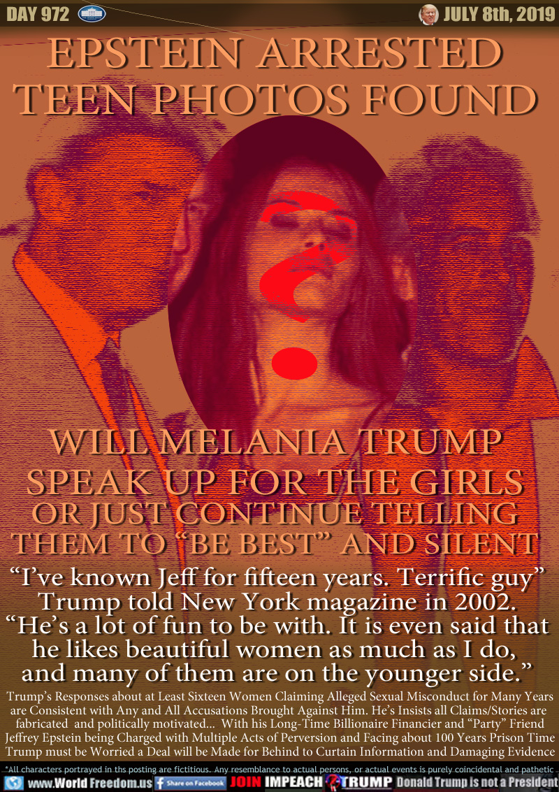 EPSTEIN ARRESTED
TEEN PHOTOS FOUND

WILL MELANIA TRUMP
SPEAK UP FOR THE GIRLS
OR JUST CONTINUE TELLING
THEM TO “BE BEST” AND SILENT

“I’ve known Jeff for fifteen years. Terrific guy”
 Trump told New York magazine in 2002. 
“He’s a lot of fun to be with. It is even said that
he likes beautiful women as much as I do, 
and many of them are on the younger side.”

Trump’s Responses about at Least Sixteen Women Claiming Alleged Sexual Misconduct for Many Years
are Consistent with Any and All Accusations Brought Against Him. He’s Insists all Claims Stories are 
fabricated  and politically motivated...  With his Long-Time Billionaire Financier and “Party” Friend
Jeffrey Epstein being Charged with Multiple Acts of Perversion and Facing about 100 Years Prison Time
Trump must be Worried a Deal will be Made for Behind to Curtain Information and Damaging Evidence