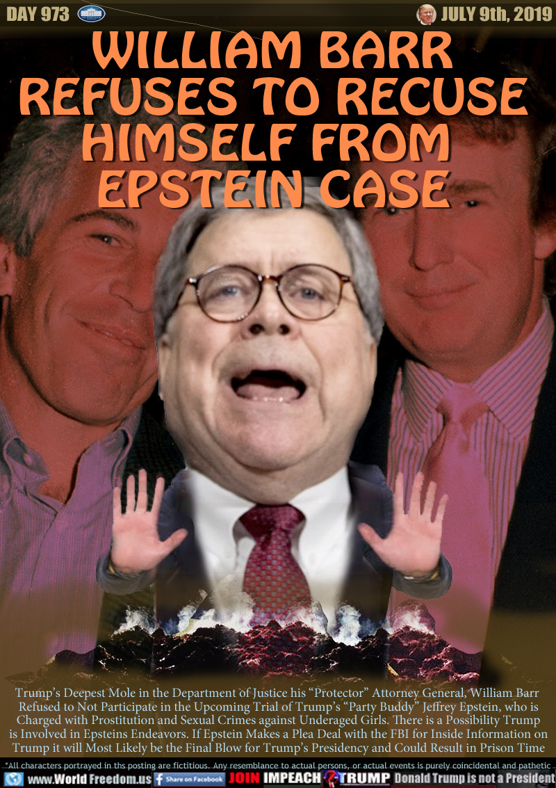 WILLIAM BARR
REFUSES TO RECUSE
HIMSELF FROM 
EPSTEIN CASE

Trump’s Deepest Mole in the Department of Justice his “Protector” Attorney General, William Barr 
Refused to Not Participate in the Upcoming Trial of Trump’s “Party Buddy” Jeffrey Epstein, who is
Charged with Prostitution and Sexual Crimes against Underaged Girls. There is a Possibility Trump
is Involved in Epsteins Endeavors. If Epstein Makes a Plea Deal with the FBI for Inside Information on
Trump it will Most Likely be the Final Blow for Trump’s Presidency and Could Result in Prison Time