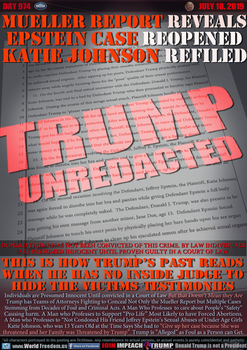 MUELLER REPORT REVEALS
EPSTEIN CASE REOPENED
KATIE JOHNSON REFILED

DONALD TRUMP HAS NOT BEEN CONVICTED OF THIS CRIME. BY LAW ALL
INDIVIDUALS ARE INNOCENT UNTIL PROVEN GUILTY IN A COURT OF LAW

THIS IS HOW TRUMP’S PAST READS
WHEN HE HAS NO INSIDE JUDGE TO
HIDE THE VICTIMS TESTIMONIES

Individuals are Presumed Innocent Until convicted in a Court of Law But that Doesn’t Mean they Are
Trump has Teams of Attorneys Fighting to Conceal Not Only the Mueller Report but Multiple Cases
Stemming from Decades of Foul and Criminal Acts. A Man Who Professes  to care about People’s “Safety”
Causing harm. A Man who Professes to Support “Pro Life” Most Likely to have Forced Abortions.
A Man who Professes to “Not Condoned His Friend Jeffrey Epstein’s Sexual Abuses of Under Age Girls
Katie Johnson, who was 13 Years Old at the Time Says She had to ”Give up her case because She was
threatened and her Family was Threatened by Trump”  Trump is ”Alleged” as Foul as a Person can Get.