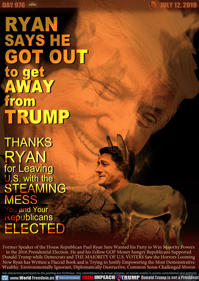 RYAN
SAYS HE
GOT OUT
to get
AWAY
from
TRUMP

THANKS
RYAN
for Leaving
U.S. with the
STEAMING
MESS
You and Your
Republicans
ELECTED

Former Speaker of the House Republican Paul Ryan Sure Wanted his Party to Win Majority Powers
in the 2016 Presidential Election. He and his Fellow GOP Money hungry Republicans Supported
Donald Trump while Democrats and THE MAJORITY OF U.S. VOTERS Saw the Horrors Looming
Now Ryan has Written a Flaccid Book and is Trying to Justify Empowering the Most Demonstrative
Wealthy, Environmentally Ignorant, Diplomatically Destructive, Common Sense Challenged Moron