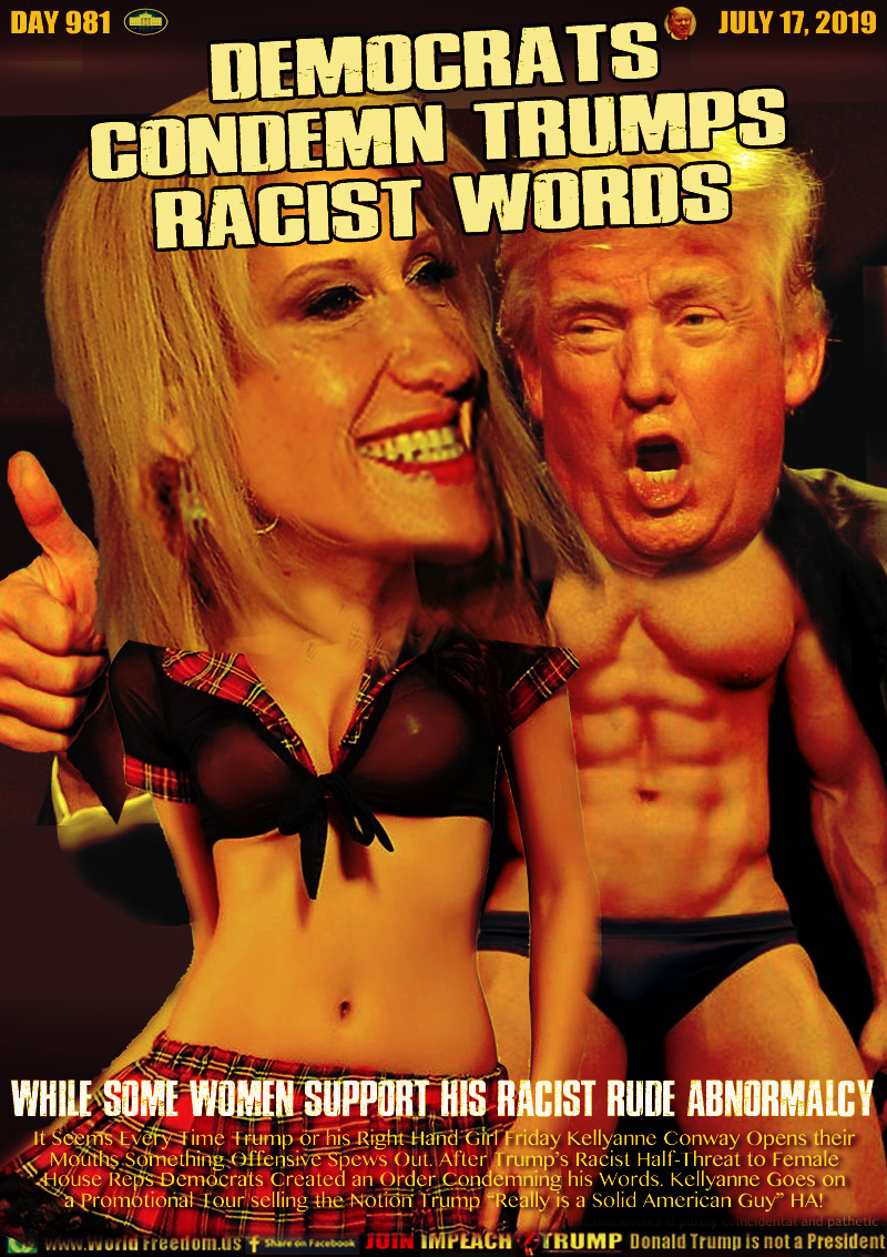 DEMOCRATS
CONDEMN TRUMPS
RACIST WORDS

While Some Women Support his Racist Rude Abnormalcy

It Seems Every Time Trump or his Right Hand Girl Friday Kellyanne Conway Opens their
Mouths Something Offensive Spews Out. After Trump’s Racist Half-Threat to Female
House Reps Democrats Created an Order Condemning his Words. Kellyanne Goes on
a Promotional Tour selling the Notion Trump “Really is a Solid American Guy” HA!