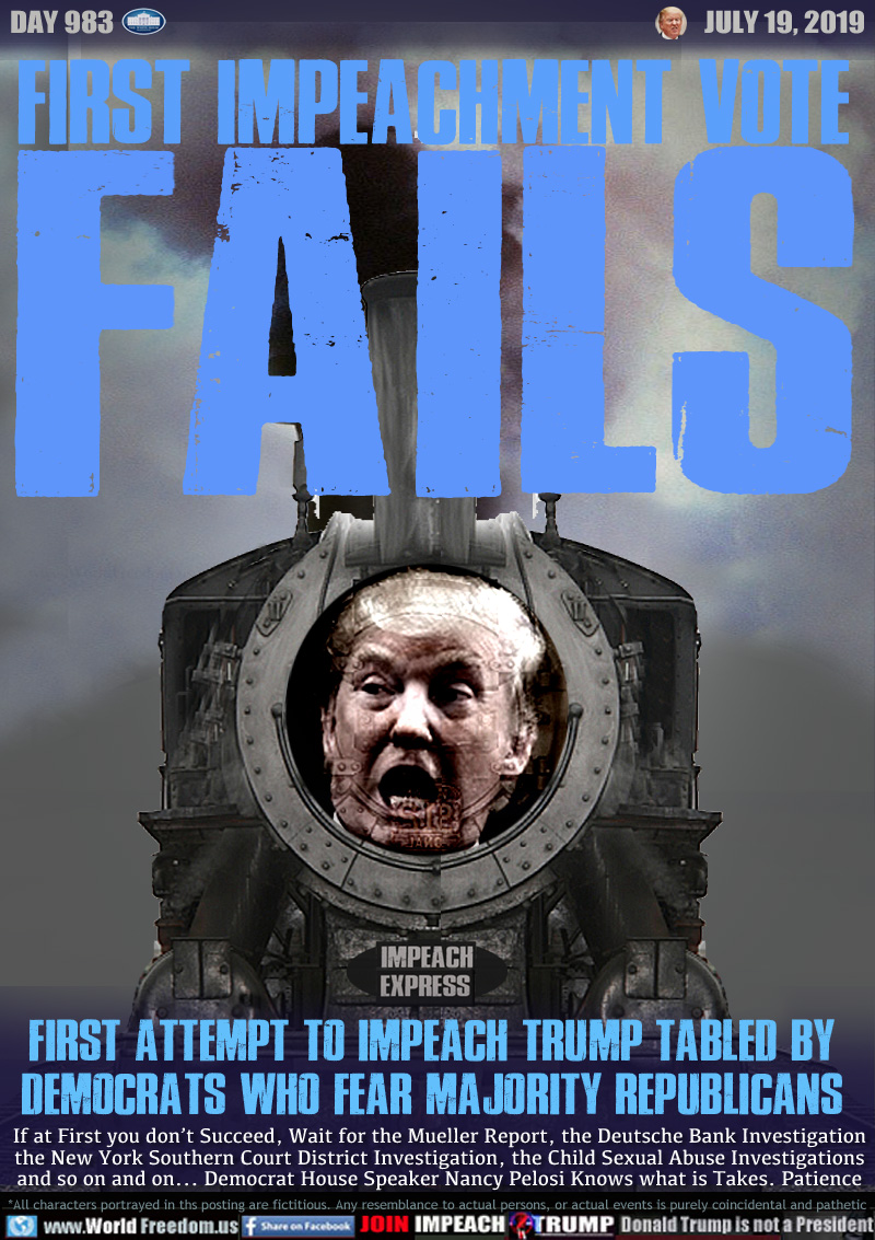 FIRST IMPEACHMENT VOTE
FAILS

FIRST ATTEMPT TO IMPEACH TRUMP TABLED BY
DEMOCRATS WHO FEAR MAJORITY REPUBLICANS

If at First you don’t Succeed, Wait for the Mueller Report, the Deutsche Bank Investigation
the New York Southern Court District Investigation, the Child Sexual Abuse Investigations
and so on and on... Democrat House Speaker Nancy Pelosi Knows what it Takes. Patience