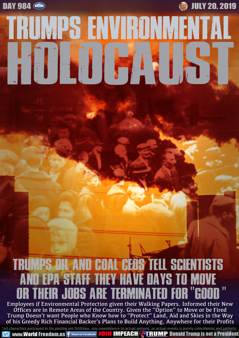 TRUMPS ENVIRONMENTAL
HOLOCAUST

TRUMPS OIL AND COAL CEOS TELL SCIENTISTS
AND EPA STAFF THEY HAVE DAYS TO MOVE
OR THEIR JOBS ARE TERMINATED FOR 