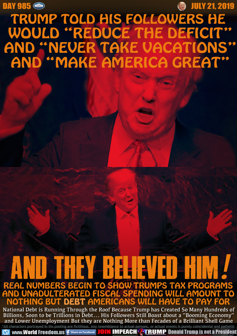 TRUMP TOLD HIS FOLLOWERS HE 
WOULD “REDUCE THE DEFICIT”
AND “NEVER TAKE VACATIONS”
AND “MAKE AMERICA GREAT”

AND THEY BELIEVED HIM!

REAL NUMBERS BEGIN TO SHOW TRUMPS TAX PROGRAMS
AND UNADULTERATED FISCAL SPENDING WILL AMOUNT TO 
NOTHING BUT DEBT AMERICANS WILL HAVE TO PAY FOR

National Debt is Running Through the Roof Because Trump has Created So Many Hundreds of
Billions, Soon to be Trillions in Debt... His Followers Still Boast about a “Booming Economy”
and Lower Unemployment But they are Nothing More than Fecades of a Brilliant Shell Game