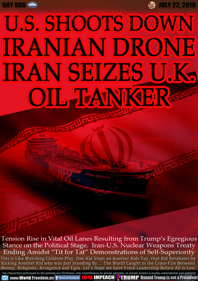 U.S. SHOOTS DOWN
IRANIAN DRONE
IRAN SEIZES U.K.
OIL TANKER

Tension Rise in Vital Oil Lanes Resulting from Trump’s Egregious
Stance on the Political Stage.  Iran-U.S. Nuclear Weapons Treaty
Ending Amidst “Tit for Tat” Demonstrations of Self-Superiority

This is Like Watching Children Play. One Kid Steps on Another Kids Toy, that Kid Retaliates by
Kicking Another Kid who was Just Standing By... The World Caught in the Cross-Fire Between
Money, Religions, Arrogance and Egos. Let’s Hope we have Fresh Leadership Before All is Lost