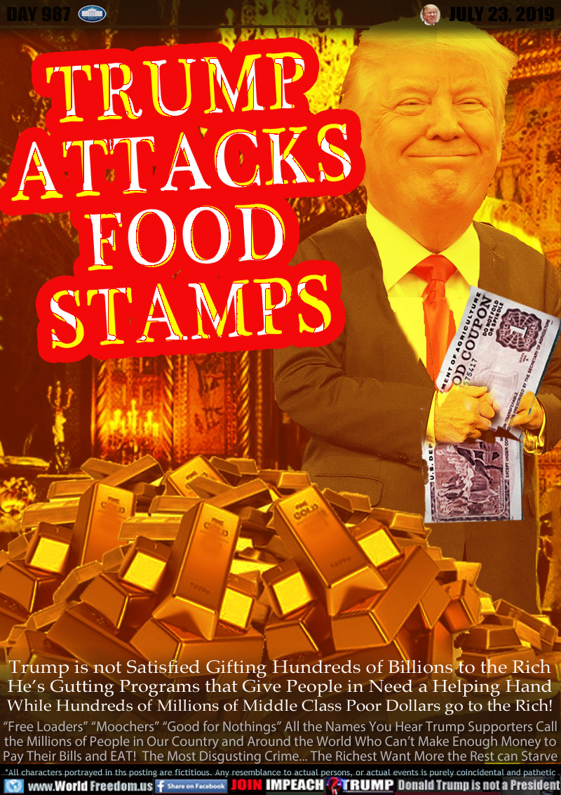TRUMP ATTACKS
FOOD
STAMPS

Trump is not Satisfied Gifting Hundreds of Billions to the Rich
He’s Gutting Programs that Give People in Need a Helping Hand
While Hundreds of Millions of Middle Class Poor Dollars go to the Rich!

“Free Loaders” “Moochers” “Good for Nothings” All the Names You Hear Trump Supporters Call
the Millions of People in Our Country and Around the World Who Can’t Make Enough Money to
Pay Their Bills and EAT!  The Most Disgusting Crime... The Richest Want More the Rest can Starve