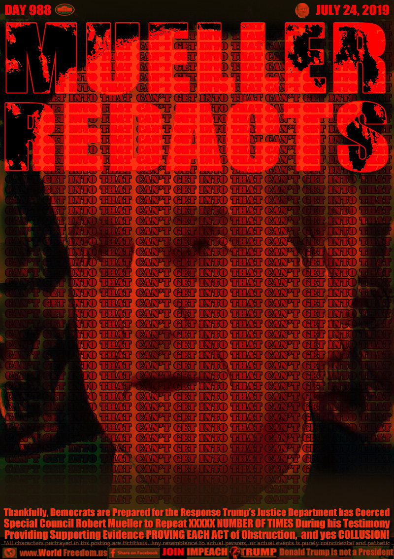 MUELLER
REDACTS

I CAN'T GET INTO THAT
REPEATED HUNDREDS OF TIMES

Thankfully, Democrats are Prepared for the Response Trump’s Justice Department has Coerced
Special Council Robert Mueller to Repeat XXXXX NUMBER OF TIMES During his Testimony
Providing Supporting Evidence PROVING EACH ACT of Obstruction,  and yes COLLUSION!
