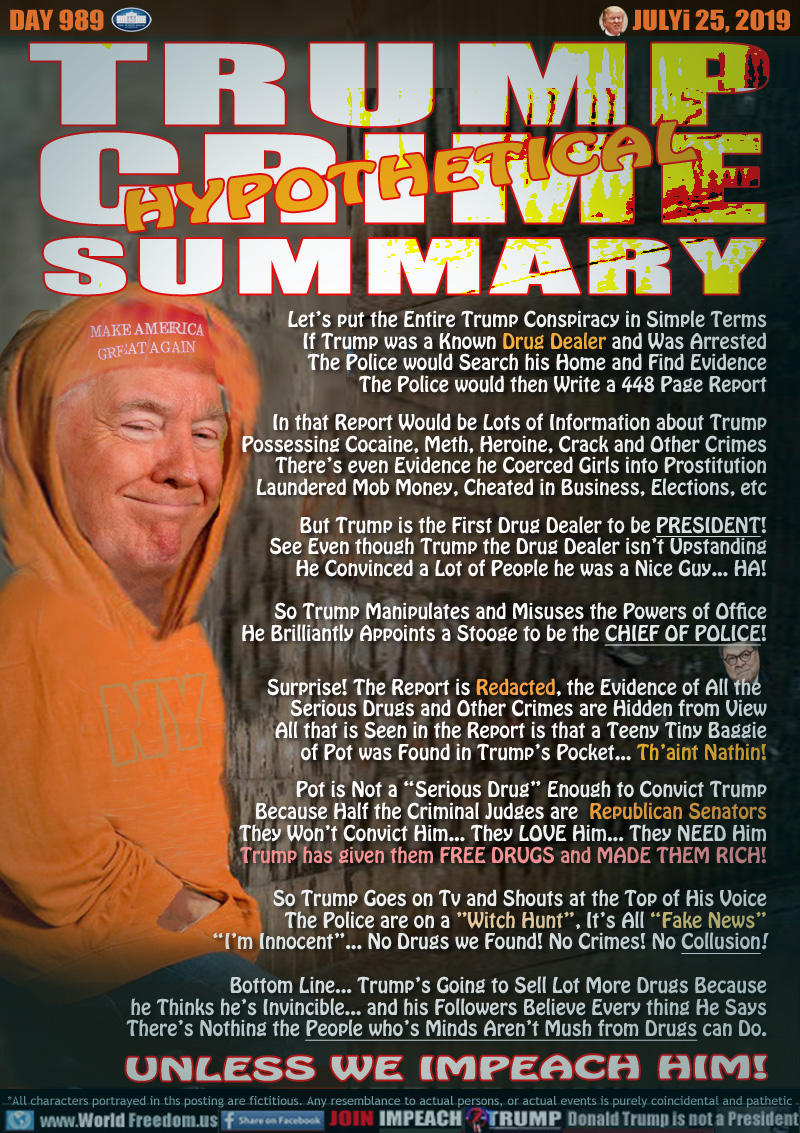 TRUMP
CRIME
SUMMARY
HYPOTHETICAL

Let’s put the Entire Trump Conspiracy in Simple Terms
If Trump was a Known Drug Dealer and Was Arrested
The Police would Search his Home and Find Evidence
The Police would then Write a 448 Page Report

In that Report Would be Lots of Information about Trump
Possessing Cocaine, Meth, Heroine, Crack and Other Crimes
There’s even Evidence he Coerced Girls into Prostitution
Laundered Mob Money, Cheated in Business, Elections, etc

But Trump is the First Drug Dealer to be PRESIDENT!
See Even though Trump the Drug Dealer isn’t Upstanding
He Convinced a Lot of People he was a Nice Guy... HA!

So Trump Manipulates and Misuses the Powers of Office
He Brilliantly Appoints a Stooge to be the CHIEF OF POLICE!

Surprise! The Report is Redacted, the Evidence of All the 
Serious Drugs and Other Crimes are Hidden from View
All that is Seen in the Report is that a Teeny Tiny Baggie
of Pot was Found in Trump’s Pocket... Th’aint Nathin!

Pot is Not a “Serious Drug” Enough to Convict Trump
Because Half the Criminal Judges are  Republican Senators
They Won’t Convict Him... They LOVE Him... They NEED Him
Trump has given them FREE DRUGS and MADE THEM RICH!

So Trump Goes on Tv and Shouts at the Top of His Voice
The Police are on a ”Witch Hunt”, It’s All “Fake News”
“I’m Innocent”... No Drugs we Found! No Crimes! No Collusion!

Bottom Line... Trump’s Going to Sell Lot More Drugs Because
he Thinks he’s Invincible... and his Followers Believe Every thine He Says
and There’s Nothing the People who’s Minds Aren’t Mush from Drugs can Do.