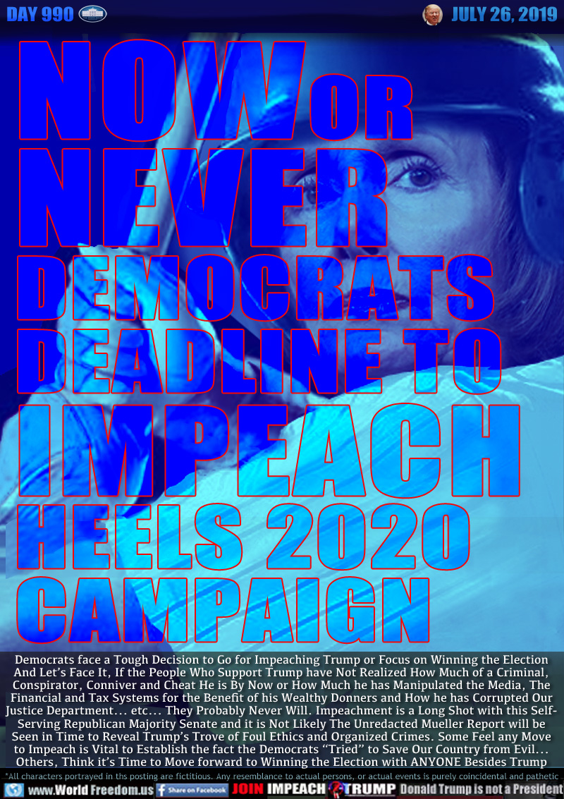 NOW OR
NEVER
DEMOCRATS
DEADLINE TO IMPEACH
HEELS 2020
CAMPAIGN

Democrats face a Tough Decision to Go for Impeaching Trump or Focus on Winning the Election
And Let’s Face It, If the People Who Support Trump have Not Realized How Much of a Criminal,
Conspirator, Conniver and Cheat He is By Now or How Much he has Manipulated the Media, The
Financial and Tax Systems for the Benefit of his Wealthy Donners and How he has Corrupted Our
Justice Department... etc... They Probably Never Will. Impeachment is a Long Shot with this Self-
Serving Republican Majority Senate and it is Not Likely The Unredacted Mueller Report will be
Seen in Time to Reveal Trump’s Trove of Foul Ethics and Organized Crimes. Some Feel any Move
to Impeach is Vital to Establish the fact the Democrats “Tried” to Save Our Country from Evil...
Others, Think it’s Time to Move forward to Winning the Election with ANYONE Besides Trump