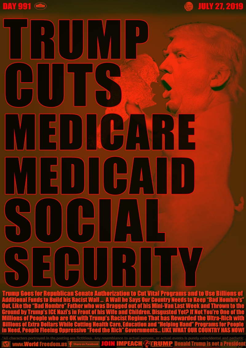 TRUMP
CUTS
MEDICARE
MEDICAID
SOCIAL
SECURITY

Trump Goes for Republican Senate Authorization to Cut Vital Programs and to Use Billions of 
Additional Funds to Build his Racist Wall ...  A Wall he Says Our Country Needs to Keep “Bad Hombre’s”
Out, Like the “Bad Hombre” Father who was Dragged out of his Mini-Van Last Week and Thrown to the
Ground by Trump’s ICE Nazi’s in Front of his Wife and Children. Disgusted Yet? If Not You’re One of the
Millions of People who are OK with Trump’s Racist Regime That has Rewarded the Ultra-Rich with
Billions of Extra Dollars While Cutting Health Care, Education and “Helping Hand” Programs for People
in Need, People Fleeing Oppressive “Feed the Rich” Governments... LIKE WHAT OUR COUNTRY HAS NOW!