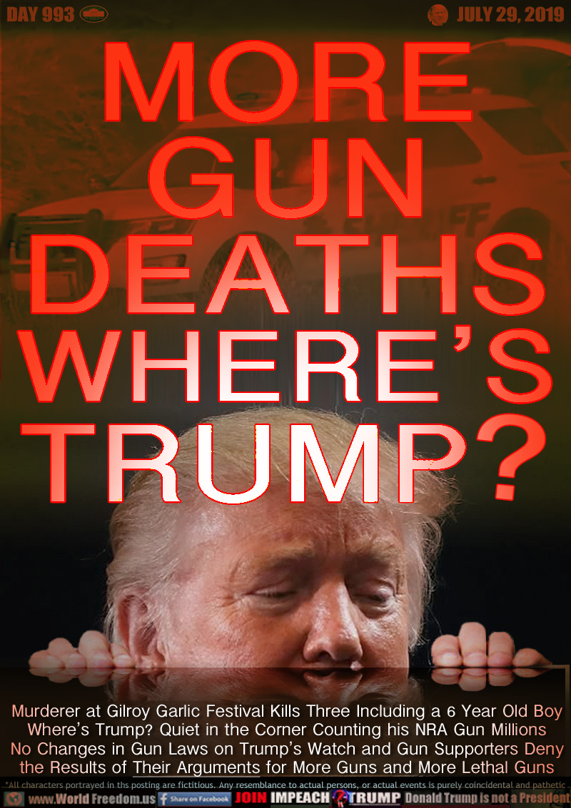 MORE GUN DEATHS
WHERE'S TRUMP?

Murderer at Gilroy Garlic Festival Kills Three Including a 6 Year Old Boy
Where’s Trump? Quiet in the Corner Counting his NRA Gun Millions
No Changes in Gun Laws on Trump’s Watch and Gun Supporters Deny
the Results of Their Arguments for More Guns and More Lethal Guns