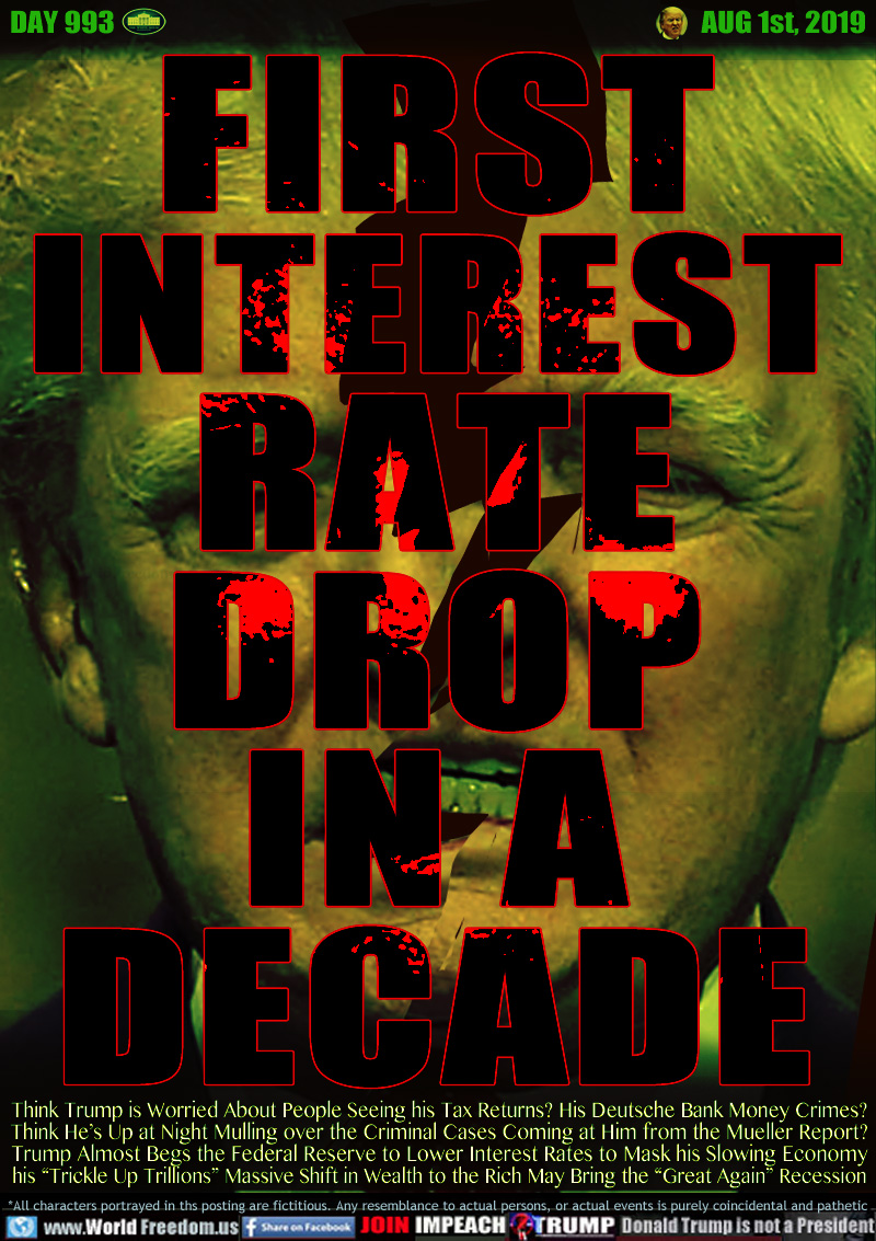 FIRST
INTEREST
RATE
DROP
IN A
DECADE

Think Trump is Worried About People Seeing his Tax Returns? His Deutsche Bank Money Crimes?
Think He’s Up at Night Mulling over the Criminal Cases Coming at Him from the Mueller Report?
Trump Almost Begs the Federal Reserve to Lower Interest Rates to Mask his Slowing Economy
his “Trickle Up Trillions” Massive Shift in Wealth to the Rich May Bring the “Great Again” Recession