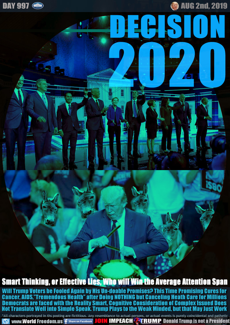 DECISION 2020

Smart Thinking, or Effective Lies, Who will Win the Average Attention Span

Will Trump Voters be Fooled Again by His Un-doable Promises? This Time Promising Cures for
Cancer, AIDS,”Tremendous Health” after Doing NOTHING but Canceling Heath Care for Millions
Democrats are faced with the Reality Smart, Cognitive Consideration of Complex Issued Does
Not Translate Well into Simple Speak. Trump Plays to the Weak Minded, but that May Just Work