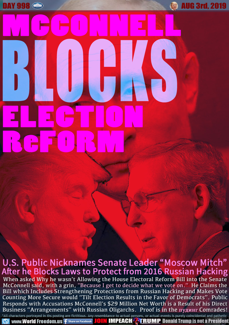 MCCONNELL
BLOCKS
ELECTION
ReFORM

U.S. Public Nick Names Senate Leader “Moscow Mitch”
After he Blocks Laws to Protect from 2016 Russian Hacking

When asked Why he wasn’t Allowing the House Electoral Reform Bill into the Senate
McConnell said, with a grin, 