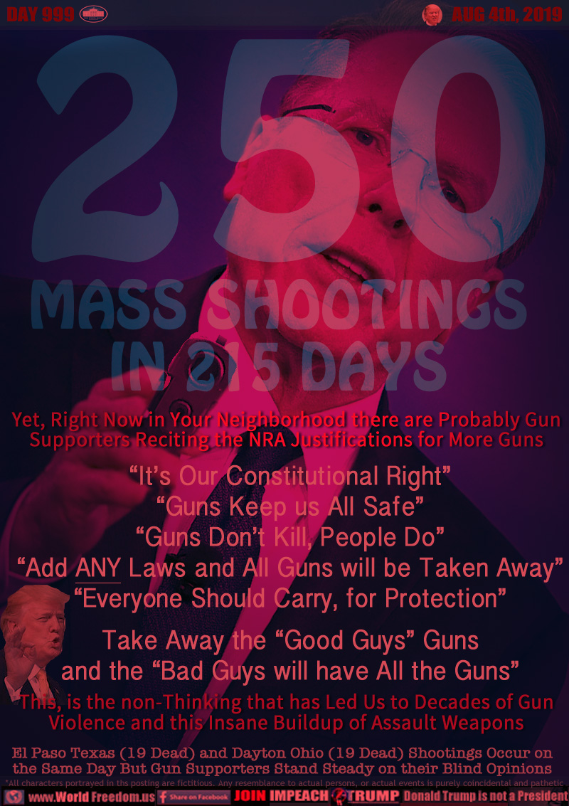 250 MASS SHOOTINGS IN 215 DAYS

Yet, Right Now in Your Neighborhood there are Probably Gun
Supporters Reciting the NRA Justifications for More Guns

“It’s Our Constitutional Right”
“Guns Keep us All Safe”
“Guns Don’t Kill, People Do”
“Add a Laws and All Guns will be Taken Away”
“Everyone Should Carry, for Protection”
Take Away the “Good Guys” Guns
and the “Bad Guys will have All the Guns”

This, is the non-Thinking that has Led Us to Decades of Gun
Violence and this Insane Buildup of Assault Weapons

El Paso Texas (19 Dead) and Dayton Ohio (19 Dead) Shootings Occur on
the Same Day But Gun Supporters Stand Steady on their Blind Opinions